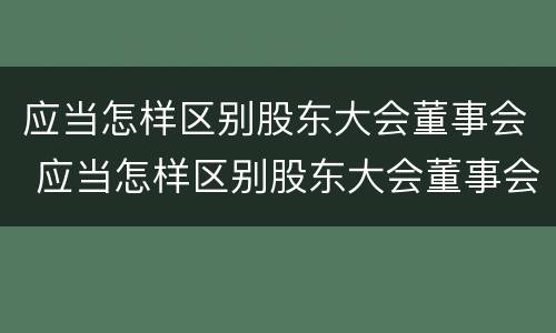 应当怎样区别股东大会董事会 应当怎样区别股东大会董事会和董事会