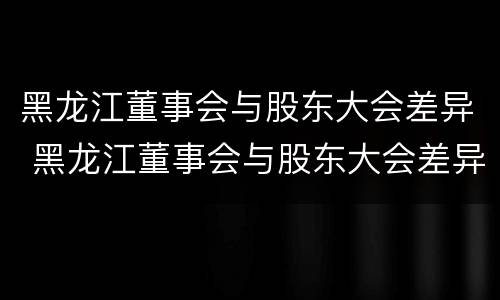 黑龙江董事会与股东大会差异 黑龙江董事会与股东大会差异是什么