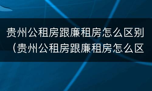 贵州公租房跟廉租房怎么区别（贵州公租房跟廉租房怎么区别的）