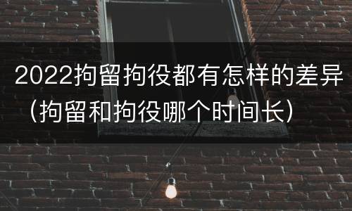 2022拘留拘役都有怎样的差异（拘留和拘役哪个时间长）