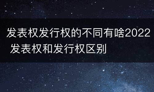 发表权发行权的不同有啥2022 发表权和发行权区别