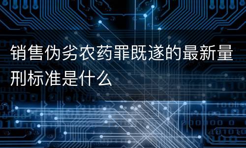 销售伪劣农药罪既遂的最新量刑标准是什么