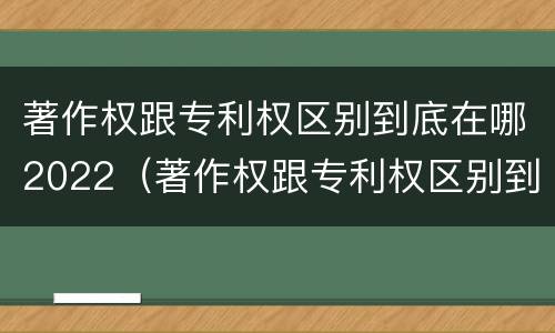 著作权跟专利权区别到底在哪2022（著作权跟专利权区别到底在哪2022年）