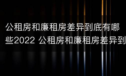 公租房和廉租房差异到底有哪些2022 公租房和廉租房差异到底有哪些2022年的