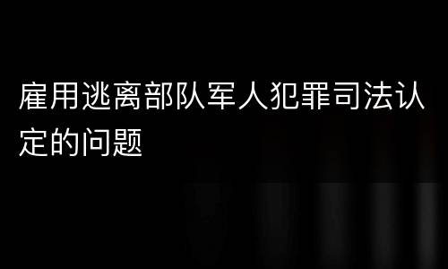 雇用逃离部队军人犯罪司法认定的问题