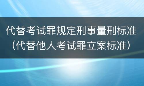 代替考试罪规定刑事量刑标准（代替他人考试罪立案标准）