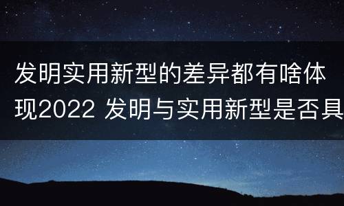 发明实用新型的差异都有啥体现2022 发明与实用新型是否具有实用性