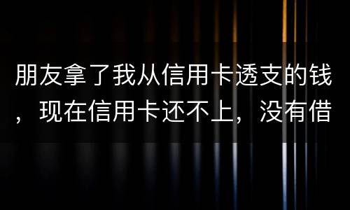 朋友拿了我从信用卡透支的钱，现在信用卡还不上，没有借条和证据能告吗