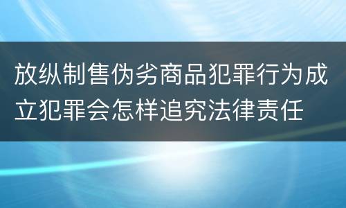 放纵制售伪劣商品犯罪行为成立犯罪会怎样追究法律责任