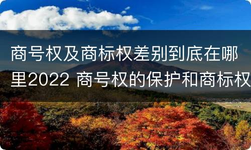 商号权及商标权差别到底在哪里2022 商号权的保护和商标权的保护一样是全国性范围的