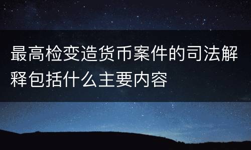 最高检变造货币案件的司法解释包括什么主要内容