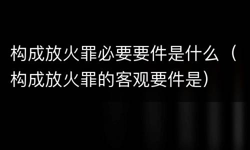 构成放火罪必要要件是什么（构成放火罪的客观要件是）