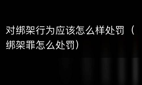 对绑架行为应该怎么样处罚（绑架罪怎么处罚）