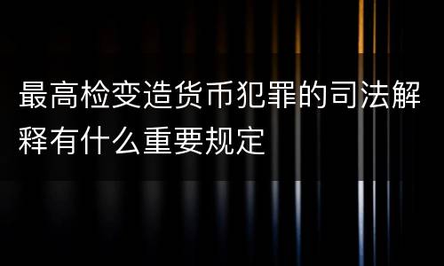 最高检变造货币犯罪的司法解释有什么重要规定