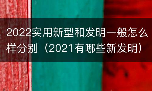 2022实用新型和发明一般怎么样分别（2021有哪些新发明）