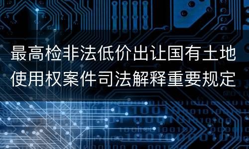 最高检非法低价出让国有土地使用权案件司法解释重要规定都有哪些