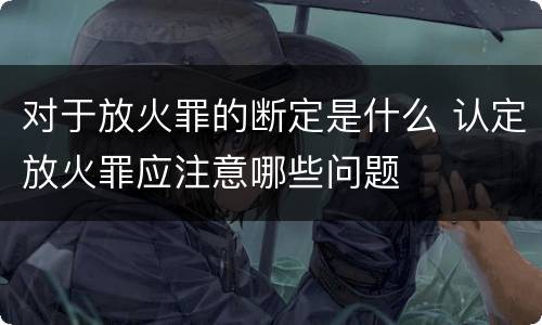 对于放火罪的断定是什么 认定放火罪应注意哪些问题