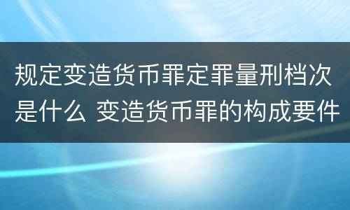 规定变造货币罪定罪量刑档次是什么 变造货币罪的构成要件