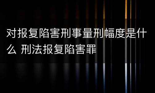 对报复陷害刑事量刑幅度是什么 刑法报复陷害罪