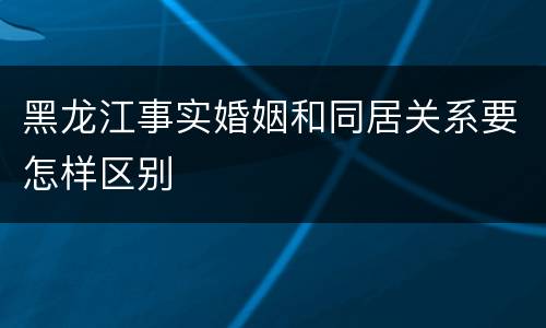 黑龙江事实婚姻和同居关系要怎样区别