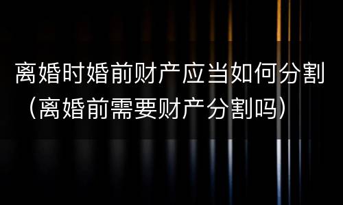 离婚时婚前财产应当如何分割（离婚前需要财产分割吗）