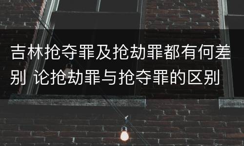 吉林抢夺罪及抢劫罪都有何差别 论抢劫罪与抢夺罪的区别