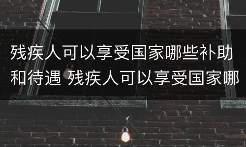 残疾人可以享受国家哪些补助和待遇 残疾人可以享受国家哪些补助和待遇政策