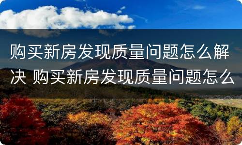 购买新房发现质量问题怎么解决 购买新房发现质量问题怎么解决呢