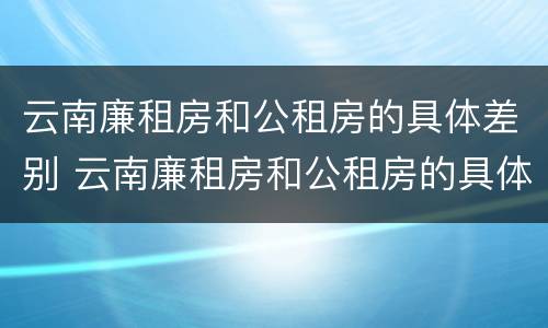 云南廉租房和公租房的具体差别 云南廉租房和公租房的具体差别是什么