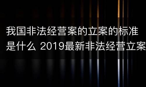 我国非法经营案的立案的标准是什么 2019最新非法经营立案标准