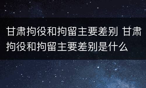 甘肃拘役和拘留主要差别 甘肃拘役和拘留主要差别是什么