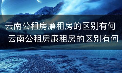 云南公租房廉租房的区别有何 云南公租房廉租房的区别有何不同