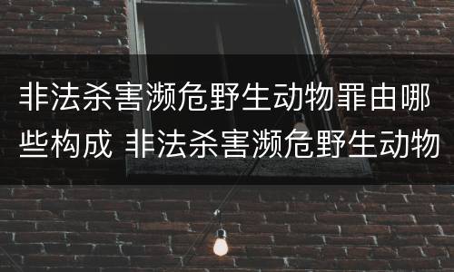 非法杀害濒危野生动物罪由哪些构成 非法杀害濒危野生动物罪由哪些构成犯罪