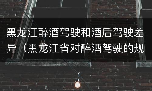 黑龙江醉酒驾驶和酒后驾驶差异（黑龙江省对醉酒驾驶的规定）