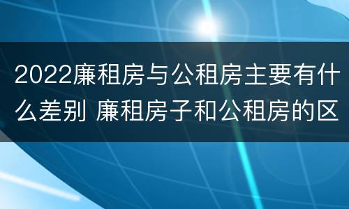 2022廉租房与公租房主要有什么差别 廉租房子和公租房的区别