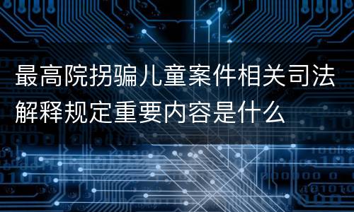 最高院拐骗儿童案件相关司法解释规定重要内容是什么