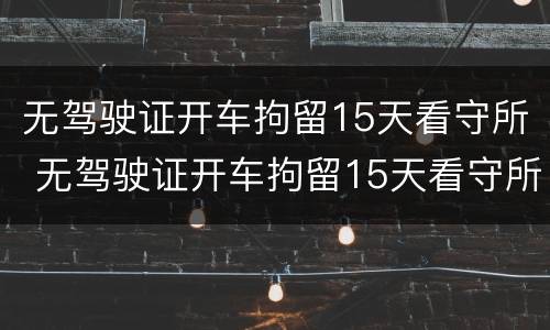 无驾驶证开车拘留15天看守所 无驾驶证开车拘留15天看守所怎么处理