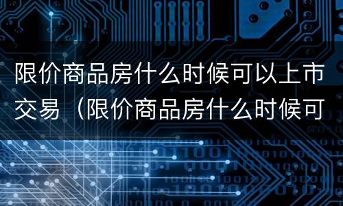 限价商品房什么时候可以上市交易（限价商品房什么时候可以上市交易的）