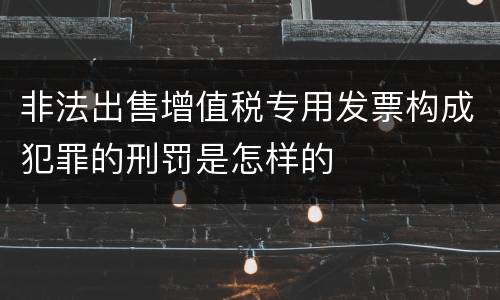 非法出售增值税专用发票构成犯罪的刑罚是怎样的