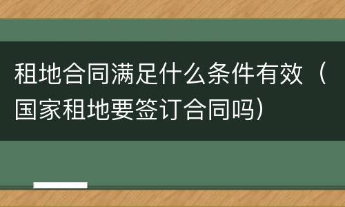 租地合同满足什么条件有效（国家租地要签订合同吗）