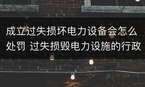 成立过失损坏电力设备会怎么处罚 过失损毁电力设施的行政处罚