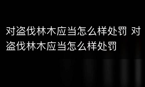 对盗伐林木应当怎么样处罚 对盗伐林木应当怎么样处罚