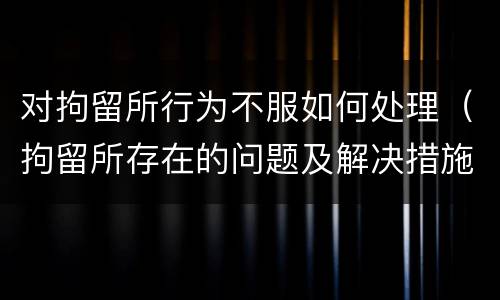 对拘留所行为不服如何处理（拘留所存在的问题及解决措施）