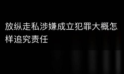 放纵走私涉嫌成立犯罪大概怎样追究责任