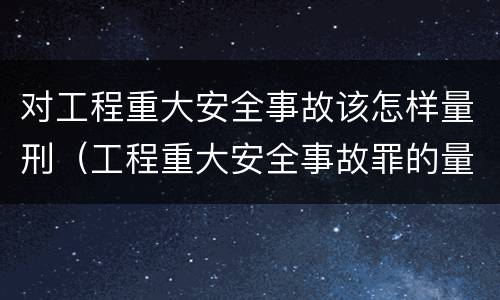 对工程重大安全事故该怎样量刑（工程重大安全事故罪的量刑）