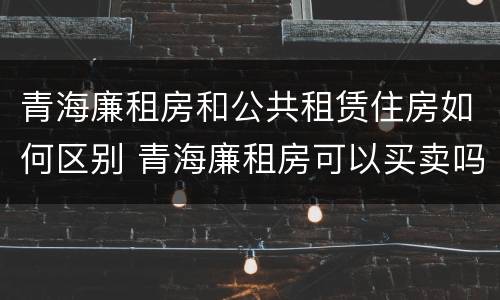 青海廉租房和公共租赁住房如何区别 青海廉租房可以买卖吗