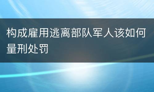 构成雇用逃离部队军人该如何量刑处罚