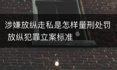 涉嫌放纵走私是怎样量刑处罚 放纵犯罪立案标准