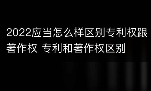 2022应当怎么样区别专利权跟著作权 专利和著作权区别