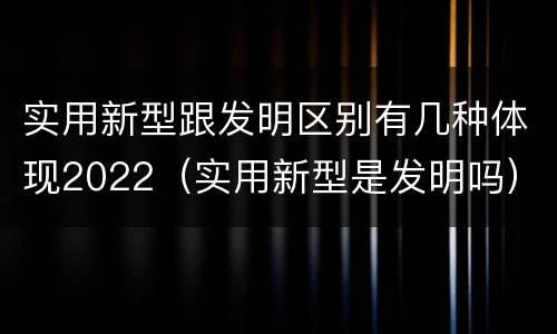 实用新型跟发明区别有几种体现2022（实用新型是发明吗）